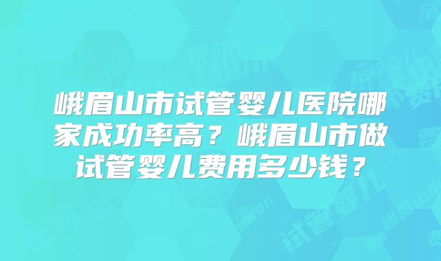 峨眉山市试管婴儿医院哪家成功率高？峨眉山市做试管婴儿费用多少钱？