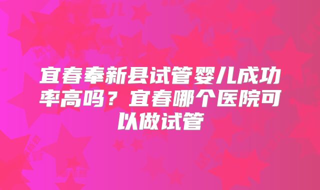 宜春奉新县试管婴儿成功率高吗?宜春哪个医院可以做试管