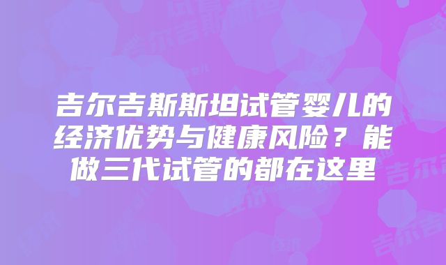 吉尔吉斯斯坦试管婴儿的经济优势与健康风险?能做三代试管的都在这里