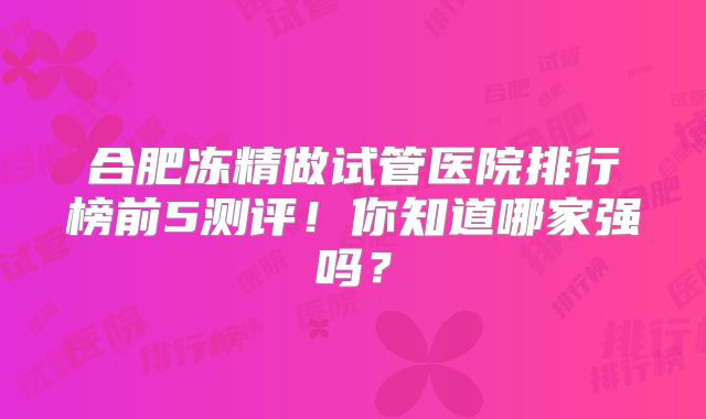 合肥冻精做试管医院排行榜前5测评!你知道哪家强吗?