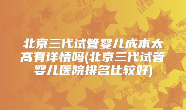 北京三代试管婴儿成本太高有详情吗(北京三代试管婴儿医院排名比较好)