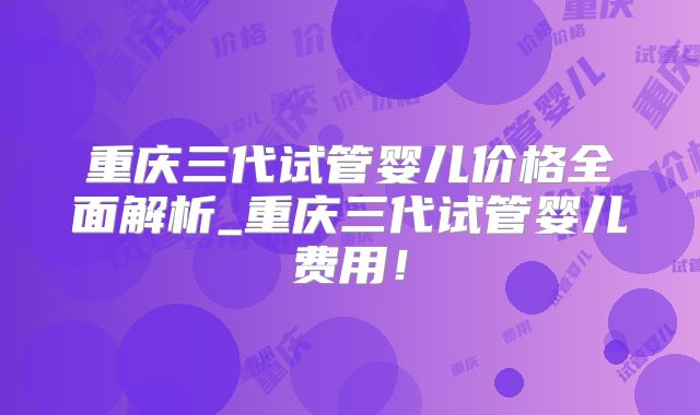 重庆三代试管婴儿价格全面解析_重庆三代试管婴儿费用!