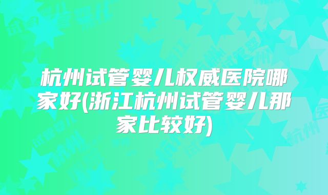 杭州试管婴儿权威医院哪家好(浙江杭州试管婴儿那家比较好)