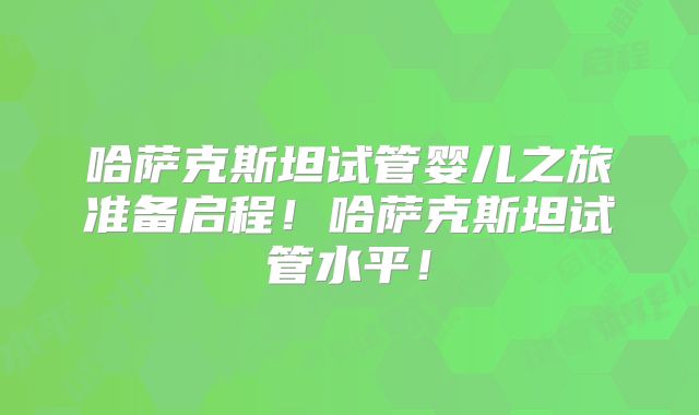 哈萨克斯坦试管婴儿之旅准备启程!哈萨克斯坦试管水平!