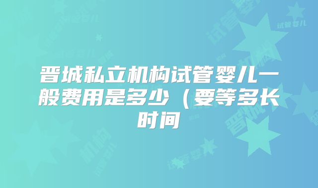 晋城私立机构试管婴儿一般费用是多少（要等多长时间