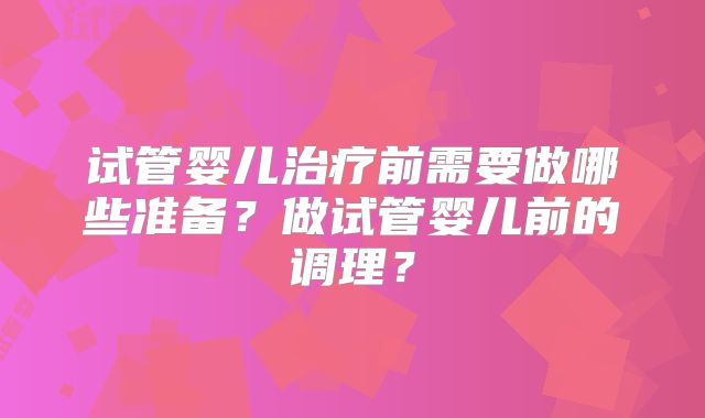 试管婴儿治疗前需要做哪些准备?做试管婴儿前的调理?