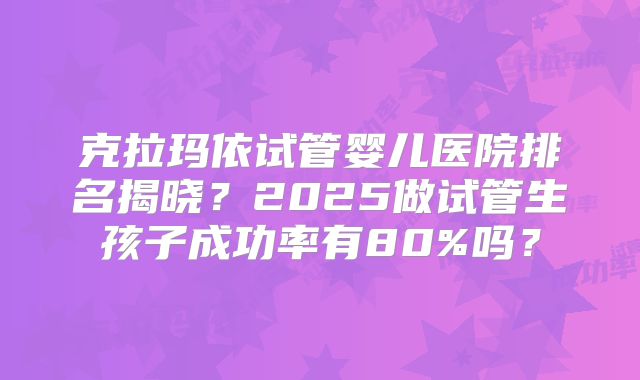 克拉玛依试管婴儿医院排名揭晓？2025做试管生孩子成功率有80%吗？