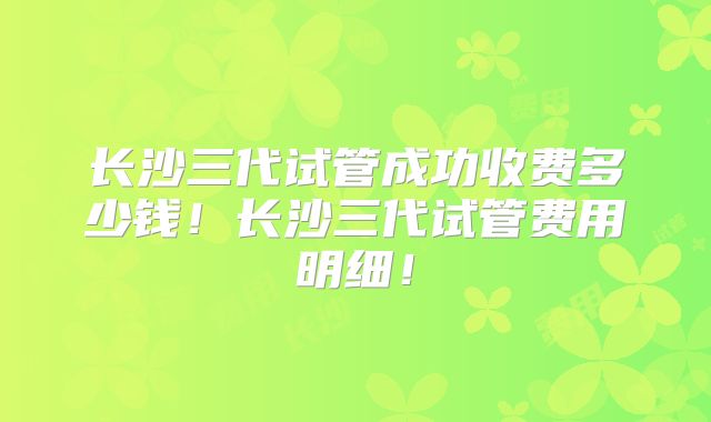 长沙三代试管成功收费多少钱!长沙三代试管费用明细!