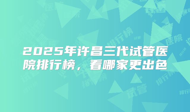 2025年许昌三代试管医院排行榜，看哪家更出色