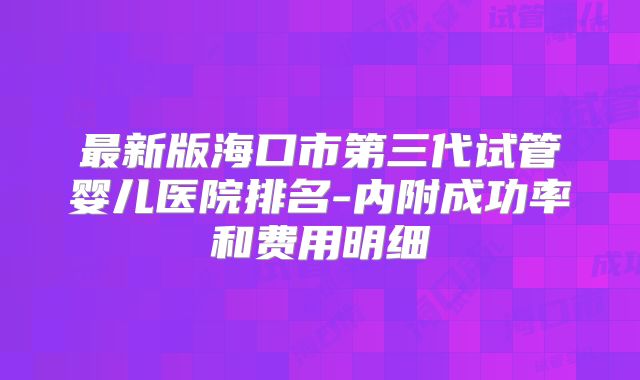 最新版海口市第三代试管婴儿医院排名-内附成功率和费用明细