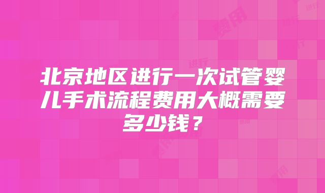 北京地区进行一次试管婴儿手术流程费用大概需要多少钱?