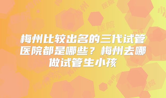 梅州比较出名的三代试管医院都是哪些?梅州去哪做试管生小孩