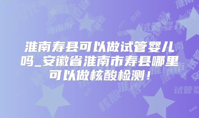 淮南寿县可以做试管婴儿吗_安徽省淮南市寿县哪里可以做核酸检测!