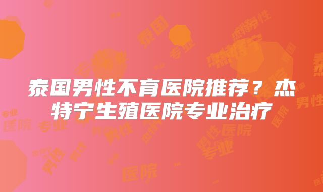 泰国男性不育医院推荐？杰特宁生殖医院专业治疗