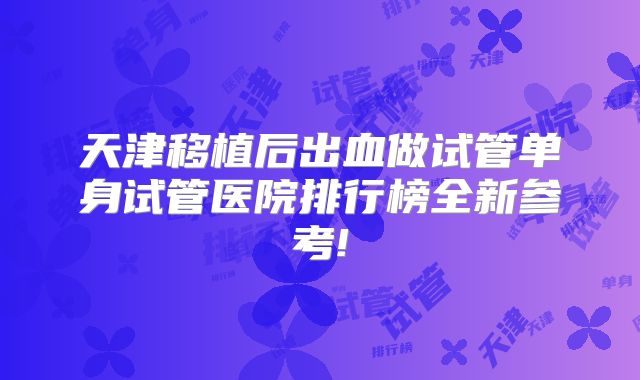 天津移植后出血做试管单身试管医院排行榜全新参考!