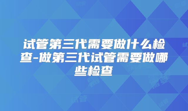 试管第三代需要做什么检查-做第三代试管需要做哪些检查
