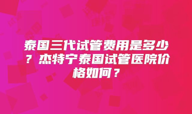 泰国三代试管费用是多少?杰特宁泰国试管医院价格如何?