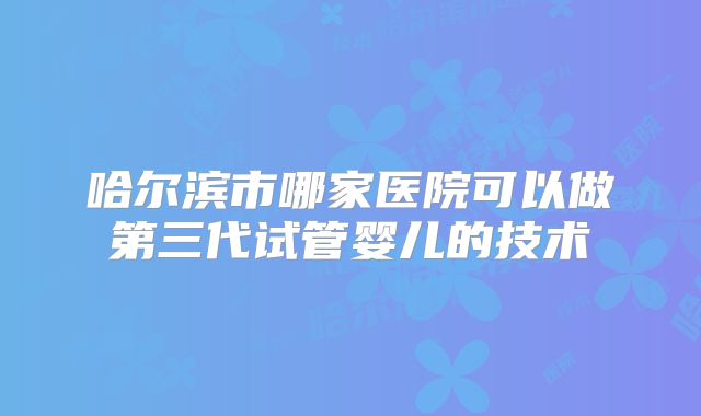 哈尔滨市哪家医院可以做第三代试管婴儿的技术