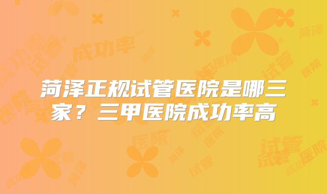菏泽正规试管医院是哪三家?三甲医院成功率高