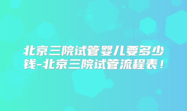 北京三院试管婴儿要多少钱-北京三院试管流程表！