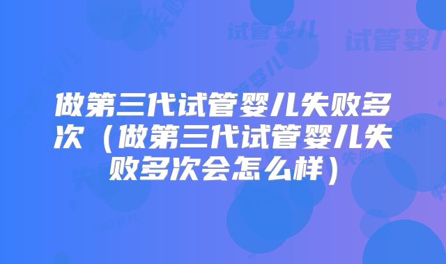 做第三代试管婴儿失败多次(做第三代试管婴儿失败多次会怎么样)