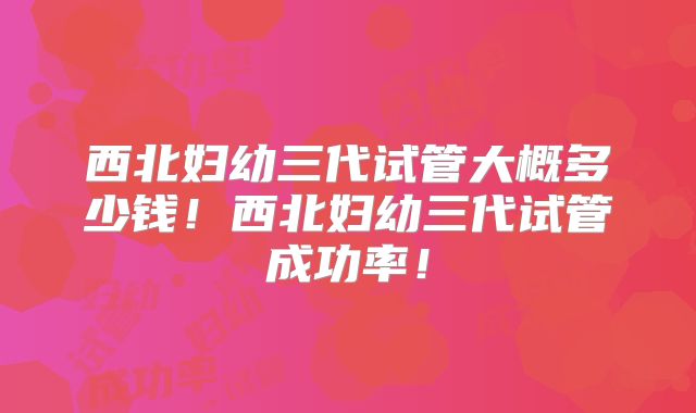 西北妇幼三代试管大概多少钱!西北妇幼三代试管成功率!