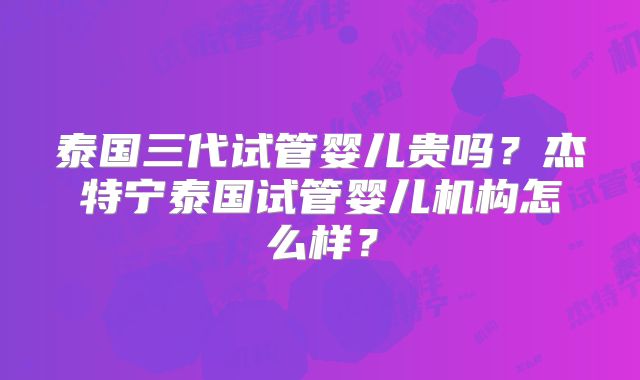 泰国三代试管婴儿贵吗?杰特宁泰国试管婴儿机构怎么样?