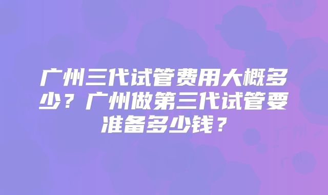 广州三代试管费用大概多少？广州做第三代试管要准备多少钱？