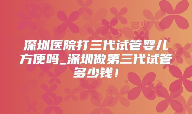 深圳医院打三代试管婴儿方便吗_深圳做第三代试管多少钱!