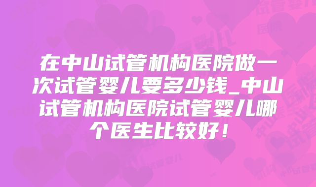 在中山试管机构医院做一次试管婴儿要多少钱_中山试管机构医院试管婴儿哪个医生比较好!