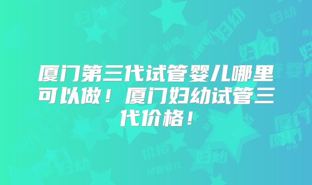 厦门第三代试管婴儿哪里可以做!厦门妇幼试管三代价格!