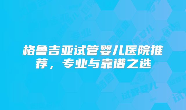 格鲁吉亚试管婴儿医院推荐,专业与靠谱之选