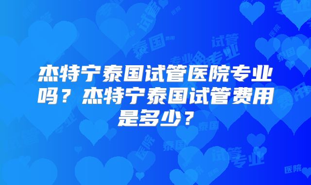 杰特宁泰国试管医院专业吗?杰特宁泰国试管费用是多少?
