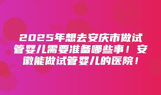 2025年想去安庆市做试管婴儿需要准备哪些事!安徽能做试管婴儿的医院!