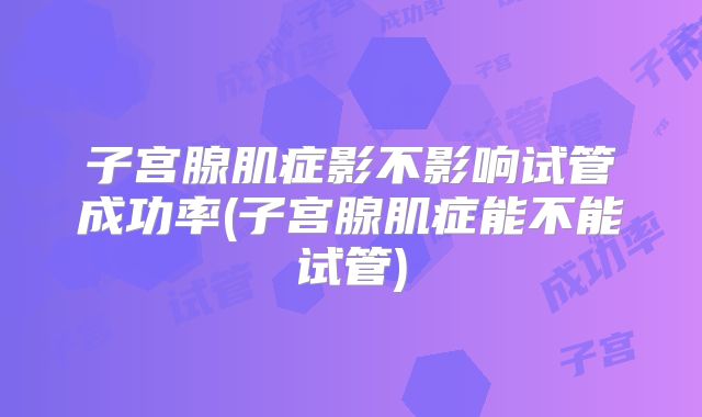 子宫腺肌症影不影响试管成功率(子宫腺肌症能不能试管)