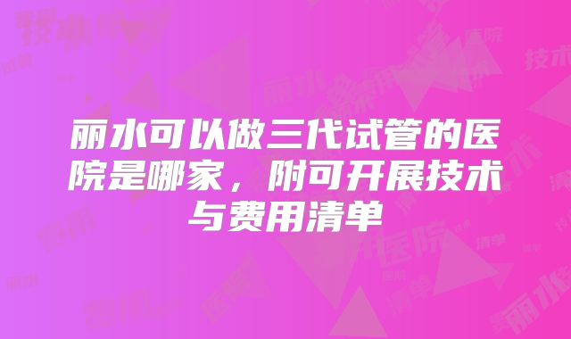 丽水可以做三代试管的医院是哪家，附可开展技术与费用清单