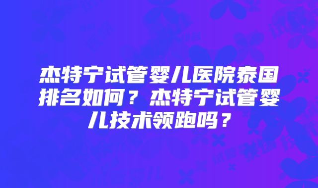 杰特宁试管婴儿医院泰国排名如何?杰特宁试管婴儿技术领跑吗?
