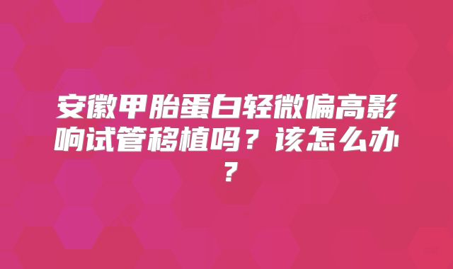安徽甲胎蛋白轻微偏高影响试管移植吗？该怎么办？
