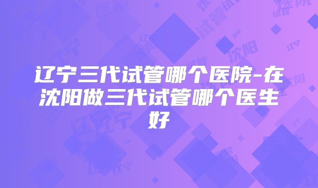 辽宁三代试管哪个医院-在沈阳做三代试管哪个医生好