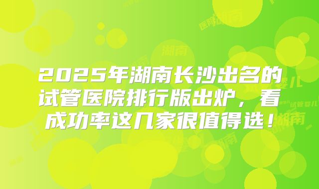 2025年湖南长沙出名的试管医院排行版出炉，看成功率这几家很值得选！