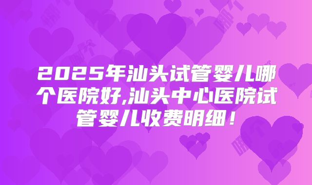 2025年汕头试管婴儿哪个医院好,汕头中心医院试管婴儿收费明细！