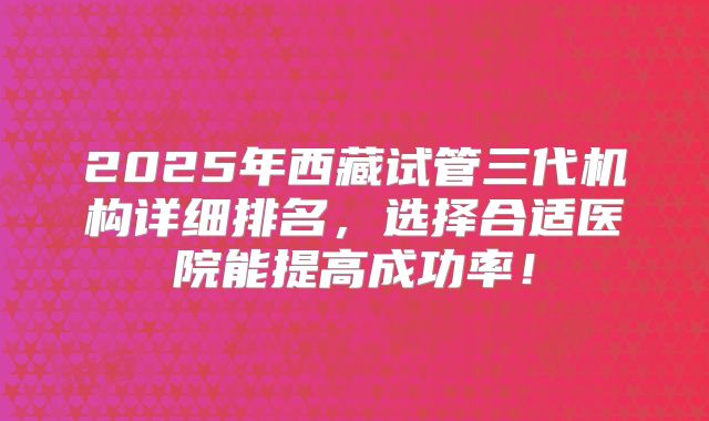 2025年西藏试管三代机构详细排名，选择合适医院能提高成功率！