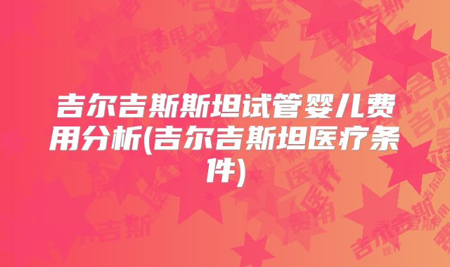 吉尔吉斯斯坦试管婴儿费用分析(吉尔吉斯坦医疗条件)