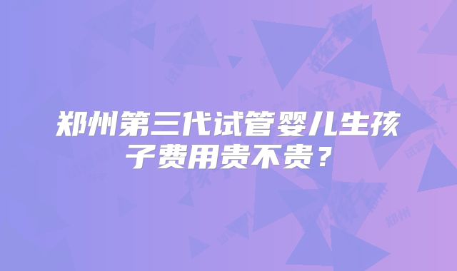 郑州第三代试管婴儿生孩子费用贵不贵?