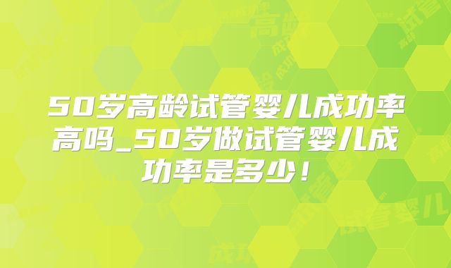50岁高龄试管婴儿成功率高吗_50岁做试管婴儿成功率是多少!