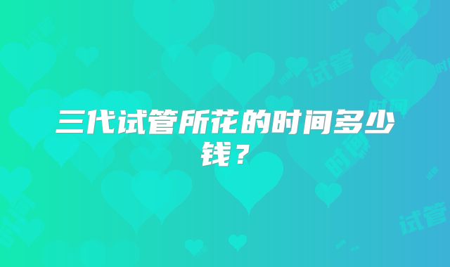 三代试管所花的时间多少钱?