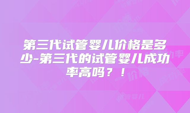 第三代试管婴儿价格是多少-第三代的试管婴儿成功率高吗？！