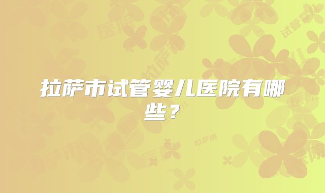 拉萨市试管婴儿医院有哪些?