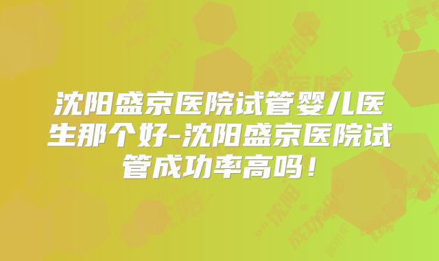 沈阳盛京医院试管婴儿医生那个好-沈阳盛京医院试管成功率高吗！