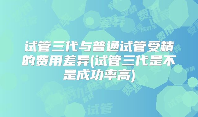 试管三代与普通试管受精的费用差异(试管三代是不是成功率高)